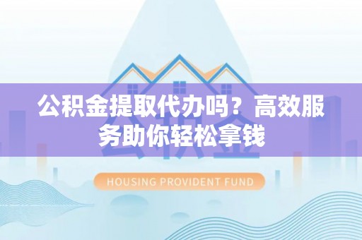 南昌公积金提取代办吗？高效服务助你轻松拿钱