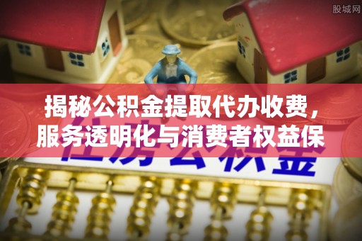 南昌揭秘公积金提取代办收费，服务透明化与消费者权益保障