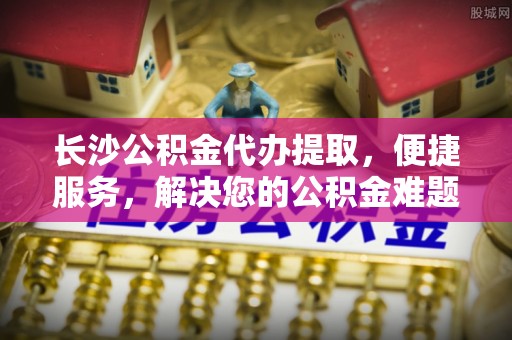 南昌长沙公积金代办提取，便捷服务，解决您的公积金难题
