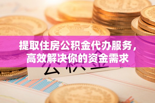 南昌提取住房公积金代办服务，高效解决你的资金需求
