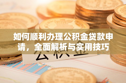 南昌如何顺利办理公积金贷款申请，全面解析与实用技巧