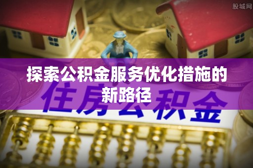 南昌探索公积金服务优化措施的新路径