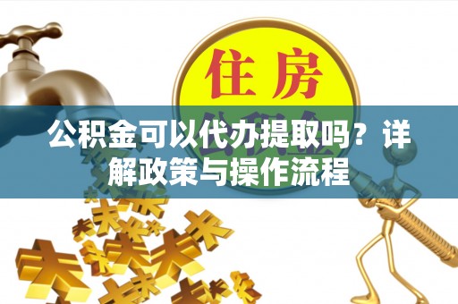 南昌公积金可以代办提取吗？详解政策与操作流程