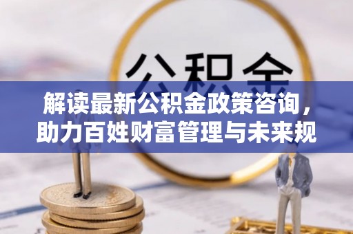 南昌解读最新公积金政策咨询，助力百姓财富管理与未来规划