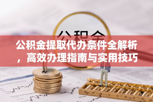 南昌公积金提取代办条件全解析，高效办理指南与实用技巧