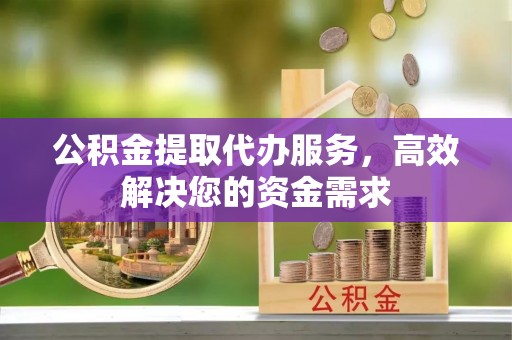 南昌公积金提取代办服务，高效解决您的资金需求