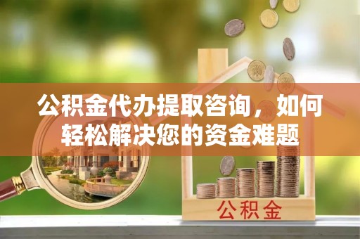 南昌公积金代办提取咨询，如何轻松解决您的资金难题