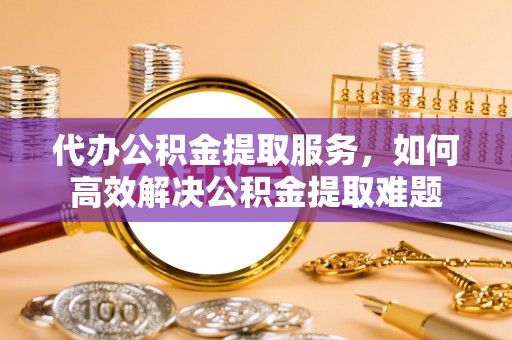 南昌代办公积金提取服务，如何高效解决公积金提取难题