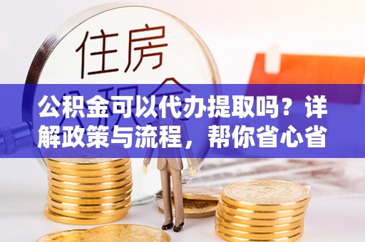 南昌公积金可以代办提取吗？详解政策与流程，帮你省心省力