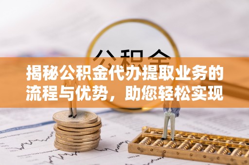 南昌揭秘公积金代办提取业务的流程与优势，助您轻松实现资金利用最大化