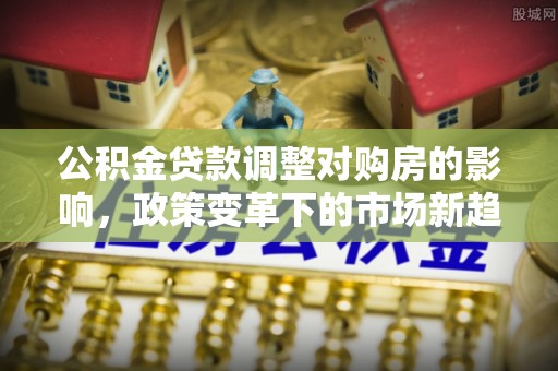 南昌公积金贷款调整对购房的影响，政策变革下的市场新趋势