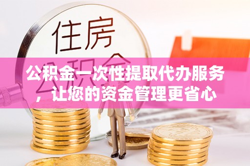 南昌公积金一次性提取代办服务，让您的资金管理更省心
