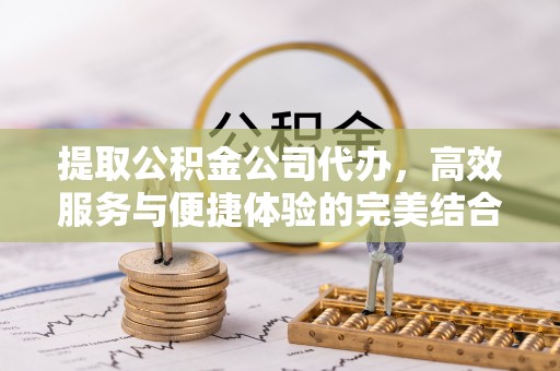 南昌提取公积金公司代办，高效服务与便捷体验的完美结合