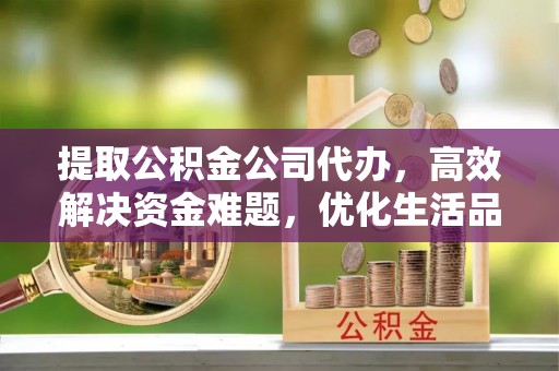 南昌提取公积金公司代办，高效解决资金难题，优化生活品质