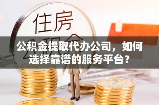 南昌公积金提取代办公司，如何选择靠谱的服务平台？