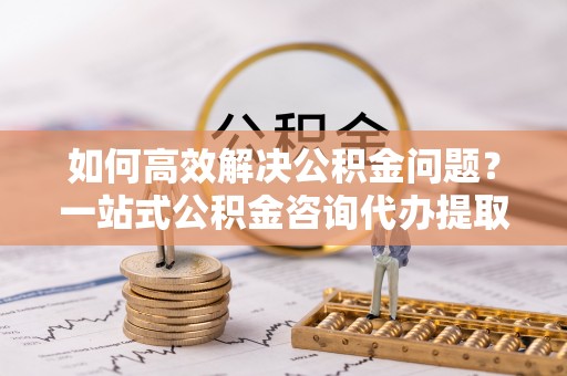 南昌如何高效解决公积金问题？一站式公积金咨询代办提取服务全解析