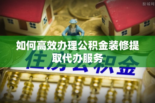 南昌如何高效办理公积金装修提取代办服务