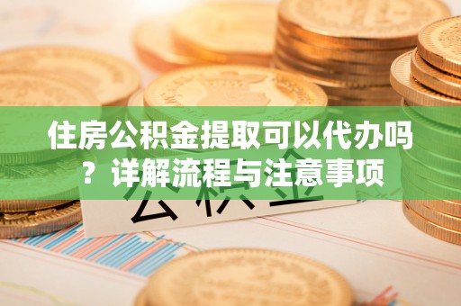 南昌住房公积金提取可以代办吗？详解流程与注意事项