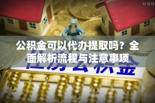 南昌公积金可以代办提取吗？全面解析流程与注意事项