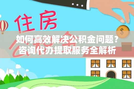 南昌如何高效解决公积金问题？咨询代办提取服务全解析