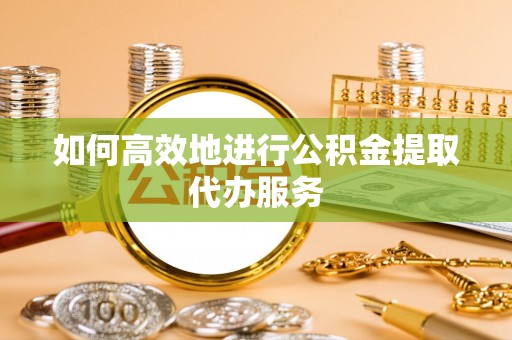 南昌如何高效地进行公积金提取代办服务